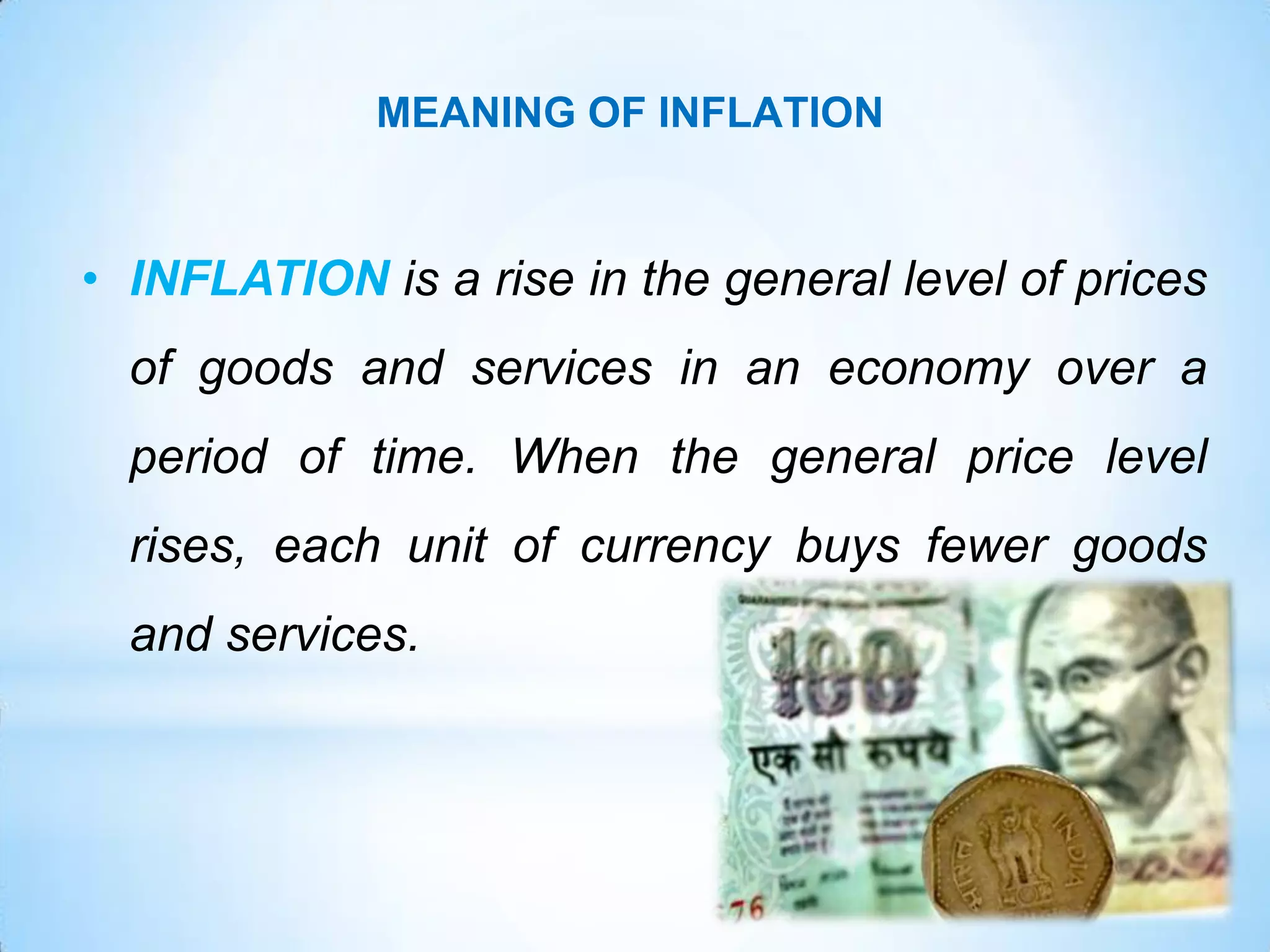 • INFLATION is a rise in the general level of prices
of goods and services in an economy over a
period of time. When the general price level
rises, each unit of currency buys fewer goods
and services.
MEANING OF INFLATION
 