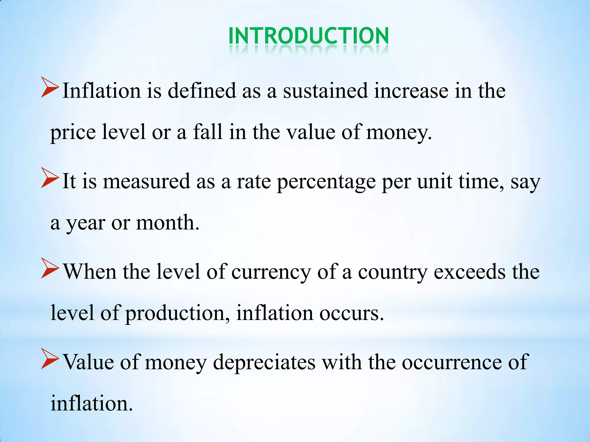 INTRODUCTION
Inflation is defined as a sustained increase in the
price level or a fall in the value of money.
It is measured as a rate percentage per unit time, say
a year or month.
When the level of currency of a country exceeds the
level of production, inflation occurs.
Value of money depreciates with the occurrence of
inflation.
 