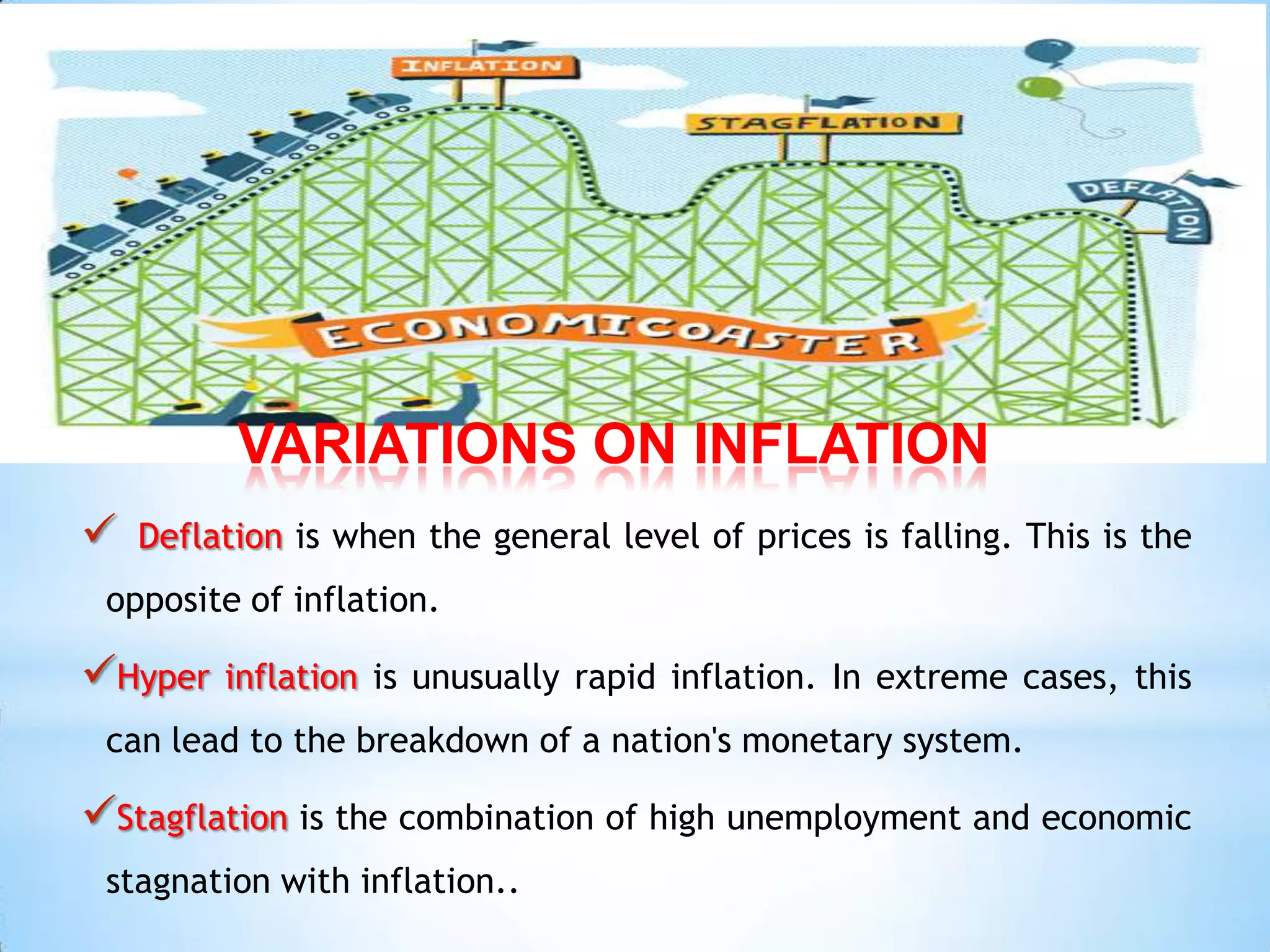 VARIATIONS ON INFLATION
 Deflation is when the general level of prices is falling. This is the
opposite of inflation.
Hyper inflation is unusually rapid inflation. In extreme cases, this
can lead to the breakdown of a nation's monetary system.
Stagflation is the combination of high unemployment and economic
stagnation with inflation..
 