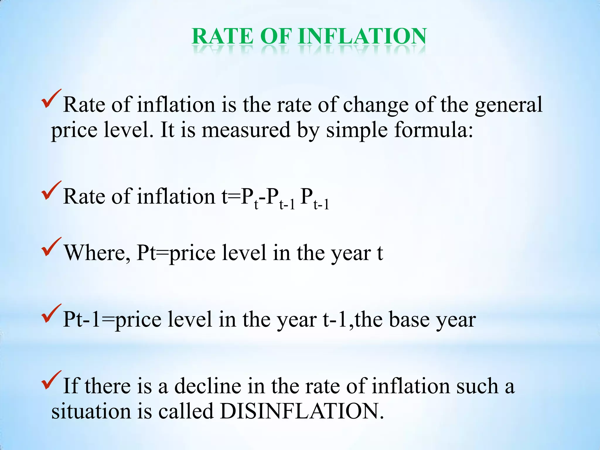 RATE OF INFLATION
Rate of inflation is the rate of change of the general
price level. It is measured by simple formula:
Rate of inflation t=Pt-Pt-1 Pt-1
Where, Pt=price level in the year t
Pt-1=price level in the year t-1,the base year
If there is a decline in the rate of inflation such a
situation is called DISINFLATION.
 