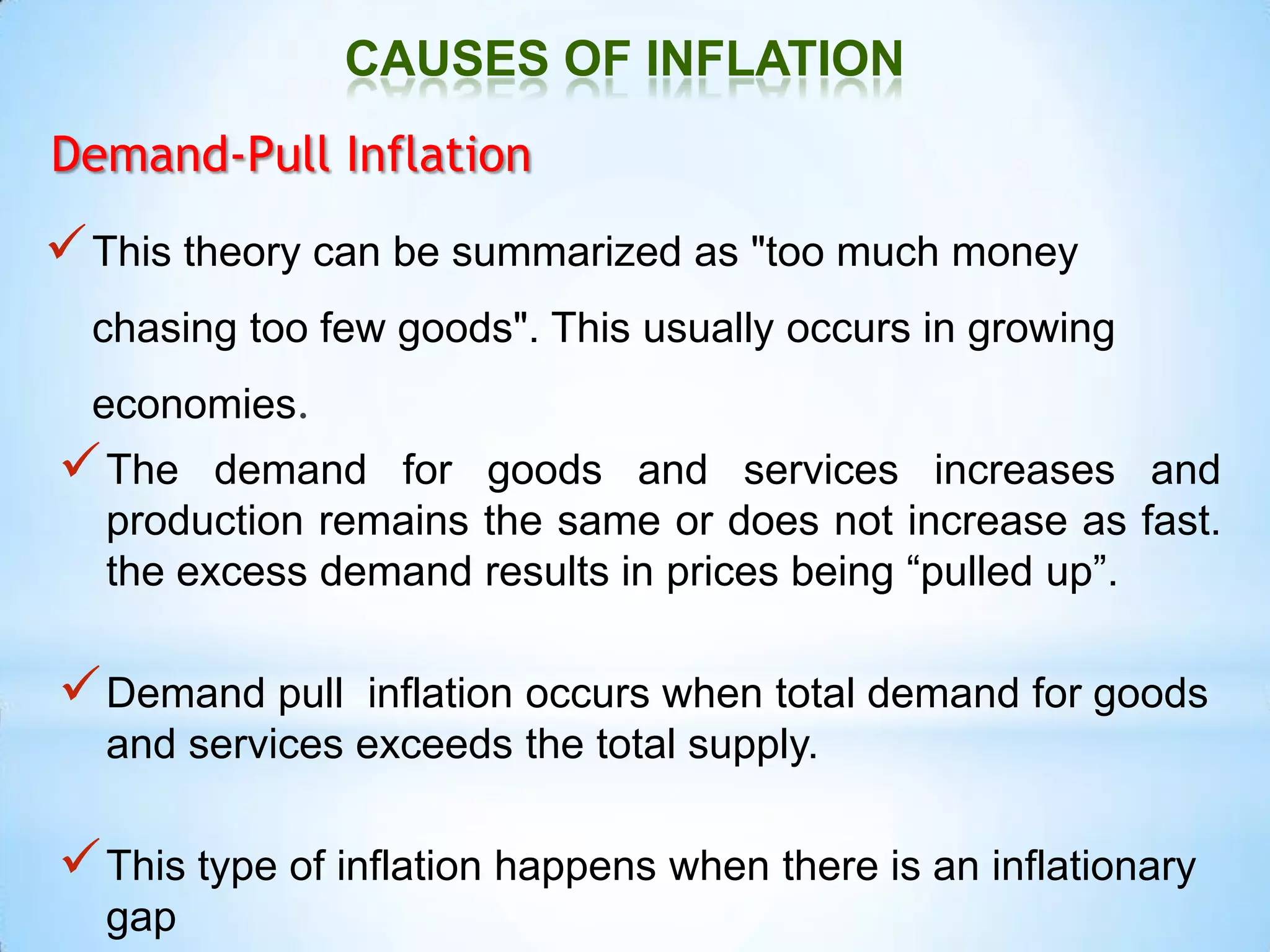 CAUSES OF INFLATION
Demand-Pull Inflation
This theory can be summarized as "too much money
chasing too few goods". This usually occurs in growing
economies.
The demand for goods and services increases and
production remains the same or does not increase as fast.
the excess demand results in prices being “pulled up”.
Demand pull inflation occurs when total demand for goods
and services exceeds the total supply.
This type of inflation happens when there is an inflationary
gap
 