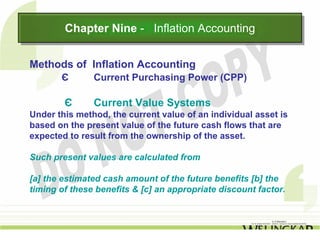 Chapter Nine -- Inflation Accounting
        Chapter Nine Inflation Accounting

Methods of Inflation Accounting
       Є       Current Purchasing Power (CPP)

        Є      Current Value Systems
Under this method, the current value of an individual asset is
based on the present value of the future cash flows that are
expected to result from the ownership of the asset.

Such present values are calculated from

[a] the estimated cash amount of the future benefits [b] the
timing of these benefits & [c] an appropriate discount factor.
 