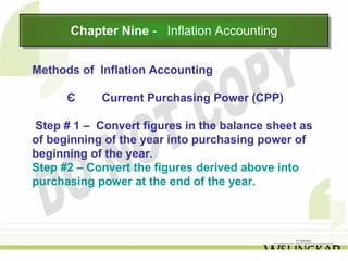 Chapter Nine -- Inflation Accounting
      Chapter Nine Inflation Accounting

Methods of Inflation Accounting

      Є     Current Purchasing Power (CPP)

Step # 1 – Convert figures in the balance sheet as
of beginning of the year into purchasing power of
beginning of the year.
Step #2 – Convert the figures derived above into
purchasing power at the end of the year.
 