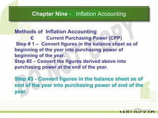 Chapter Nine -- Inflation Accounting
       Chapter Nine Inflation Accounting

Methods of Inflation Accounting
      Є       Current Purchasing Power (CPP)
Step # 1 – Convert figures in the balance sheet as of
beginning of the year into purchasing power of
beginning of the year.
Step #2 – Convert the figures derived above into
purchasing power at the end of the year.

Step #3 - Convert figures in the balance sheet as of
end of the year into purchasing power of end of the
year.
 