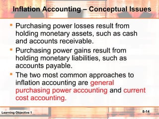 8-14
Inflation Accounting – Conceptual Issues
 Purchasing power losses result from
holding monetary assets, such as cash
and accounts receivable.
 Purchasing power gains result from
holding monetary liabilities, such as
accounts payable.
 The two most common approaches to
inflation accounting are general
purchasing power accounting and current
cost accounting.
Learning Objective 1
 