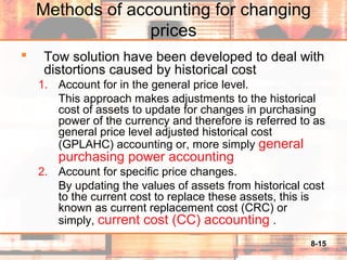 8-15
Methods of accounting for changing
prices
 Tow solution have been developed to deal with
distortions caused by historical cost
1. Account for in the general price level.
This approach makes adjustments to the historical
cost of assets to update for changes in purchasing
power of the currency and therefore is referred to as
general price level adjusted historical cost
(GPLAHC) accounting or, more simply general
purchasing power accounting
2. Account for specific price changes.
By updating the values of assets from historical cost
to the current cost to replace these assets, this is
known as current replacement cost (CRC) or
simply, current cost (CC) accounting .
 
