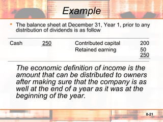 8-21
Example
 The balance sheet at December 31, Year 1, prior to any
distribution of dividends is as follow
Cash 250 Contributed capital 200
Retained earning 50
250
The economic definition of income is the
amount that can be distributed to owners
after making sure that the company is as
well at the end of a year as it was at the
beginning of the year.
 