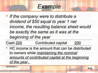 8-22
Example
 If the company were to distribute a
dividend of $50 equal to year 1 net
income, the resulting balance sheet would
be exactly the same as it was at the
beginning of the year
Cash 200 Contributed capital 200
 HC income is the amount that can be distributed
to owners while maintaining the nominal
amounts of contributed capital at the beginning
of the year .
 