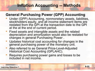 8-25
Inflation Accounting -- Methods
General Purchasing Power (GPP) Accounting
 Under (GPP) Accounting, nonmonetary assets, liabilities,
stockholders equity, and all income statement items are
restated from the GPI at the transaction date to the GPI
at the at the end of current period.
 Fixed assets and intangible assets and the related
depreciation and amortization would also be restated for
changes in general Purchasing Power .
 Updates historical cost accounting for changes in the
general purchasing power of the monetary unit.
 Also referred to as General Price-Level-Adjusted
Historical Cost Accounting (GPLAHC).
 Requires purchasing power gains and losses to be
included in net income.
Learning Objective 1
 