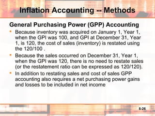 8-26
Inflation Accounting -- Methods
General Purchasing Power (GPP) Accounting
 Because inventory was acquired on January 1, Year 1,
when the GPI was 100, and GPI at December 31, Year
1, is 120, the cost of sales (inventory) is restated using
the 120/100 .
 Because the sales occurred on December 31, Year 1,
when the GPI was 120, there is no need to restate sales
(or the restatement ratio can be expressed as 120/120).
 In addition to restating sales and cost of sales GPP
accounting also requires a net purchasing power gains
and losses to be included in net income
 