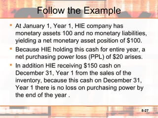 8-27
Follow the Example
 At January 1, Year 1, HIE company has
monetary assets 100 and no monetary liabilities,
yielding a net monetary asset position of $100.
 Because HIE holding this cash for entire year, a
net purchasing power loss (PPL) of $20 arises.
 In addition HIE receiving $150 cash on
December 31, Year 1 from the sales of the
inventory, because this cash on December 31,
Year 1 there is no loss on purchasing power by
the end of the year .
 