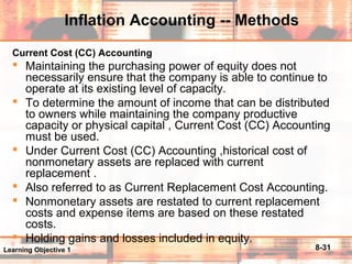 8-31
Inflation Accounting -- Methods
Current Cost (CC) Accounting
 Maintaining the purchasing power of equity does not
necessarily ensure that the company is able to continue to
operate at its existing level of capacity.
 To determine the amount of income that can be distributed
to owners while maintaining the company productive
capacity or physical capital , Current Cost (CC) Accounting
must be used.
 Under Current Cost (CC) Accounting ,historical cost of
nonmonetary assets are replaced with current
replacement .
 Also referred to as Current Replacement Cost Accounting.
 Nonmonetary assets are restated to current replacement
costs and expense items are based on these restated
costs.
 Holding gains and losses included in equity.
Learning Objective 1
 