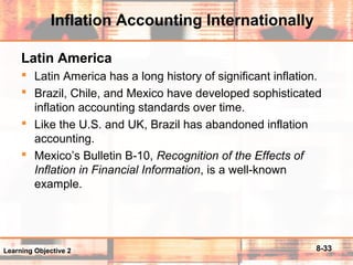 8-33
Inflation Accounting Internationally
Latin America
 Latin America has a long history of significant inflation.
 Brazil, Chile, and Mexico have developed sophisticated
inflation accounting standards over time.
 Like the U.S. and UK, Brazil has abandoned inflation
accounting.
 Mexico’s Bulletin B-10, Recognition of the Effects of
Inflation in Financial Information, is a well-known
example.
Learning Objective 2
 