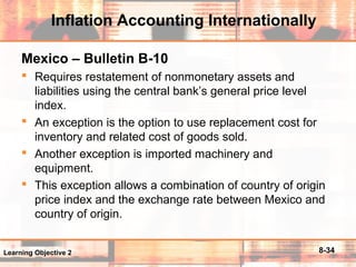 8-34
Inflation Accounting Internationally
Mexico – Bulletin B-10
 Requires restatement of nonmonetary assets and
liabilities using the central bank’s general price level
index.
 An exception is the option to use replacement cost for
inventory and related cost of goods sold.
 Another exception is imported machinery and
equipment.
 This exception allows a combination of country of origin
price index and the exchange rate between Mexico and
country of origin.
Learning Objective 2
 
