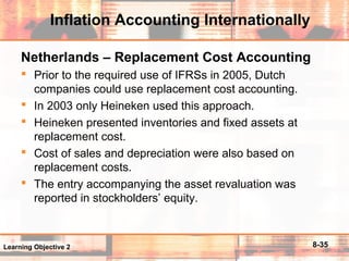8-35
Inflation Accounting Internationally
Netherlands – Replacement Cost Accounting
 Prior to the required use of IFRSs in 2005, Dutch
companies could use replacement cost accounting.
 In 2003 only Heineken used this approach.
 Heineken presented inventories and fixed assets at
replacement cost.
 Cost of sales and depreciation were also based on
replacement costs.
 The entry accompanying the asset revaluation was
reported in stockholders’ equity.
Learning Objective 2
 