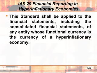 8-37
IAS 29 Financial Reporting in
Hyperinflationary Economies
 This Standard shall be applied to the
financial statements, including the
consolidated financial statements, of
any entity whose functional currency is
the currency of a hyperinflationary
economy.
 