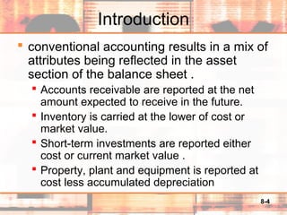 8-4
Introduction
 conventional accounting results in a mix of
attributes being reflected in the asset
section of the balance sheet .
 Accounts receivable are reported at the net
amount expected to receive in the future.
 Inventory is carried at the lower of cost or
market value.
 Short-term investments are reported either
cost or current market value .
 Property, plant and equipment is reported at
cost less accumulated depreciation
 