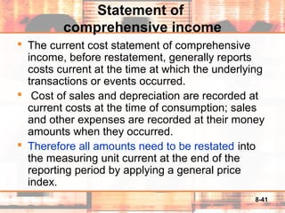 8-41
Statement of
comprehensive income
 The current cost statement of comprehensive
income, before restatement, generally reports
costs current at the time at which the underlying
transactions or events occurred.
 Cost of sales and depreciation are recorded at
current costs at the time of consumption; sales
and other expenses are recorded at their money
amounts when they occurred.
 Therefore all amounts need to be restated into
the measuring unit current at the end of the
reporting period by applying a general price
index.
 