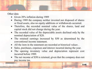 8-46
Other data
• Given 20% inflation during 1989
• During 1989 the company neither invested nor disposed of shares
or fixed assets, also no equity additions or withdrawals occurred.
• Therefore, the recorded nominal value of the shares, land and
capital stock did not change during the year.
• The recorded value of the depreciable assets declined only by the
nominal depreciation of $20.
• The retained earnings increased by $50 as determined by the
conventional income statement.
• All the item in the statement are recorded at historical values .
• Sales, purchases, expenses and interest incurred during the year.
• The opening inventory value and depreciation represent cost
incurred before 1989.
• The net income of $50 is retained, given that the company does not
pay income tax.
 