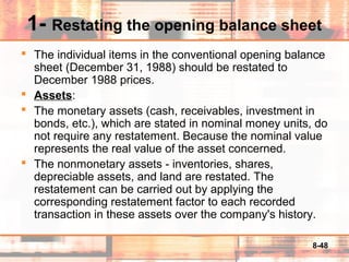 8-48
1- Restating the opening balance sheet
 The individual items in the conventional opening balance
sheet (December 31, 1988) should be restated to
December 1988 prices.
 Assets:
 The monetary assets (cash, receivables, investment in
bonds, etc.), which are stated in nominal money units, do
not require any restatement. Because the nominal value
represents the real value of the asset concerned.
 The nonmonetary assets - inventories, shares,
depreciable assets, and land are restated. The
restatement can be carried out by applying the
corresponding restatement factor to each recorded
transaction in these assets over the company's history.
 