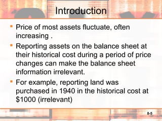 8-5
Introduction
 Price of most assets fluctuate, often
increasing .
 Reporting assets on the balance sheet at
their historical cost during a period of price
changes can make the balance sheet
information irrelevant.
 For example, reporting land was
purchased in 1940 in the historical cost at
$1000 (irrelevant)
 