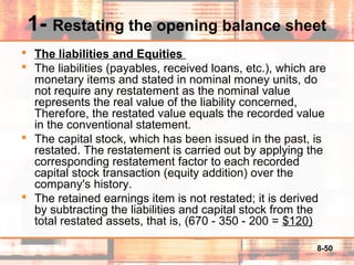 8-50
1- Restating the opening balance sheet
 The liabilities and Equities
 The liabilities (payables, received loans, etc.), which are
monetary items and stated in nominal money units, do
not require any restatement as the nominal value
represents the real value of the liability concerned,
Therefore, the restated value equals the recorded value
in the conventional statement.
 The capital stock, which has been issued in the past, is
restated. The restatement is carried out by applying the
corresponding restatement factor to each recorded
capital stock transaction (equity addition) over the
company's history.
 The retained earnings item is not restated; it is derived
by subtracting the liabilities and capital stock from the
total restated assets, that is, (670 - 350 - 200 = $120)
 