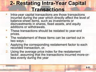 8-51
2- Restating Intra-Year Capital
Transactions
 Intra-year capital transactions are those transactions
incurred during the year which directly affect the level of
balance-sheet items, such as investments or
disinvestments in shares, fixed assets, and equity
additions or withdrawals.
 These transactions should be restated to year-end
prices.
 The restatement of these items can be carried out in
two ways :
1. Applying the corresponding restatement factor to each
recorded transaction, or.
2. Using the average price index for the restatement
factor, assuming that the transactions incurred more-or-
less evenly during the year
 
