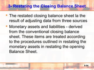 8-54
3- Restating the Closing Balance Sheet
 The restated closing balance sheet la the
result of adjusting data from three sources
 Monetary assets and liabilities - derived
from the conventional closing balance
sheet. These items are treated according
to the procedures outlined in restating the
monetary assets in restating the opening
Balance Sheet.
 