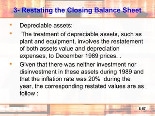 8-57
3- Restating the Closing Balance Sheet
 Depreciable assets:
 The treatment of depreciable assets, such as
plant and equipment, involves the restatement
of both assets value and depreciation
expenses, to December 1989 prices. .
 Given that there was neither investment nor
disinvestment in these assets during 1989 and
that the inflation rate was 20% during the
year, the corresponding restated values are as
follow :
 