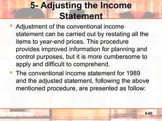 8-60
5- Adjusting the Income
Statement
 Adjustment of the conventional income
statement can be carried out by restating all the
items to year-end prices. This procedure
provides improved information for planning and
control purposes, but it is more cumbersome to
apply and difficult to comprehend.
 The conventional income statement for 1989
and the adjusted statement, following the above
mentioned procedure, are presented as follow:
 