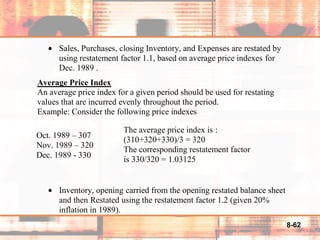 8-62
• Sales, Purchases, closing Inventory, and Expenses are restated by
using restatement factor 1.1, based on average price indexes for
Dec. 1989 .
Average Price Index
An average price index for a given period should be used for restating
values that are incurred evenly throughout the period.
Example: Consider the following price indexes
• Inventory, opening carried from the opening restated balance sheet
and then Restated using the restatement factor 1.2 (given 20%
inflation in 1989).
Oct. 1989 – 307
Nov. 1989 – 320
Dec. 1989 - 330
The average price index is :
(310+320+330)/3 = 320
The corresponding restatement factor
is 330/320 = 1.03125
 
