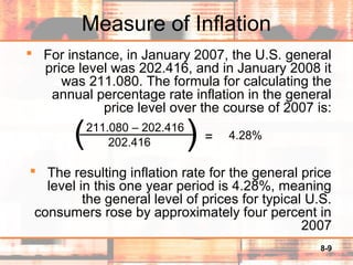 8-9
Measure of Inflation
 For instance, in January 2007, the U.S. general
price level was 202.416, and in January 2008 it
was 211.080. The formula for calculating the
annual percentage rate inflation in the general
price level over the course of 2007 is:
 The resulting inflation rate for the general price
level in this one year period is 4.28%, meaning
the general level of prices for typical U.S.
consumers rose by approximately four percent in
2007
211.080 – 202.416
202.416 = 4.28%)(
 