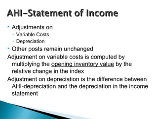  Adjustments on
◦ Variable Costs
◦ Depreciation
 Other posts remain unchanged
Adjustment on variable costs is computed by
multiplying the opening inventory value by the
relative change in the index
Adjustment on depreciation is the difference between
AHI-depreciation and the depreciation in the income
statement
 