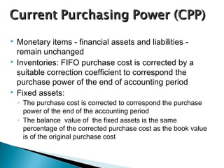  Monetary items - financial assets and liabilities -
remain unchanged
 Inventories: FIFO purchase cost is corrected by a
suitable correction coefficient to correspond the
purchase power of the end of accounting period
 Fixed assets:
◦ The purchase cost is corrected to correspond the purchase
power of the end of the accounting period
◦ The balance value of the fixed assets is the same
percentage of the corrected purchase cost as the book value
is of the original purchase cost
 