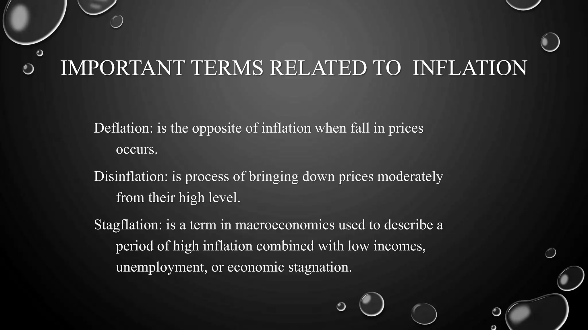 IMPORTANT TERMS RELATED TO INFLATION
Deflation: is the opposite of inflation when fall in prices
occurs.
Disinflation: is process of bringing down prices moderately
from their high level.
Stagflation: is a term in macroeconomics used to describe a
period of high inflation combined with low incomes,
unemployment, or economic stagnation.
 