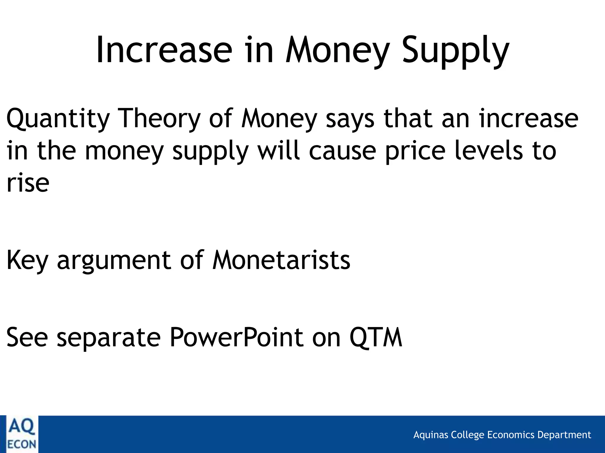 Aquinas College Economics Department
Increase in Money Supply
Quantity Theory of Money says that an increase
in the money supply will cause price levels to
rise
Key argument of Monetarists
See separate PowerPoint on QTM
 