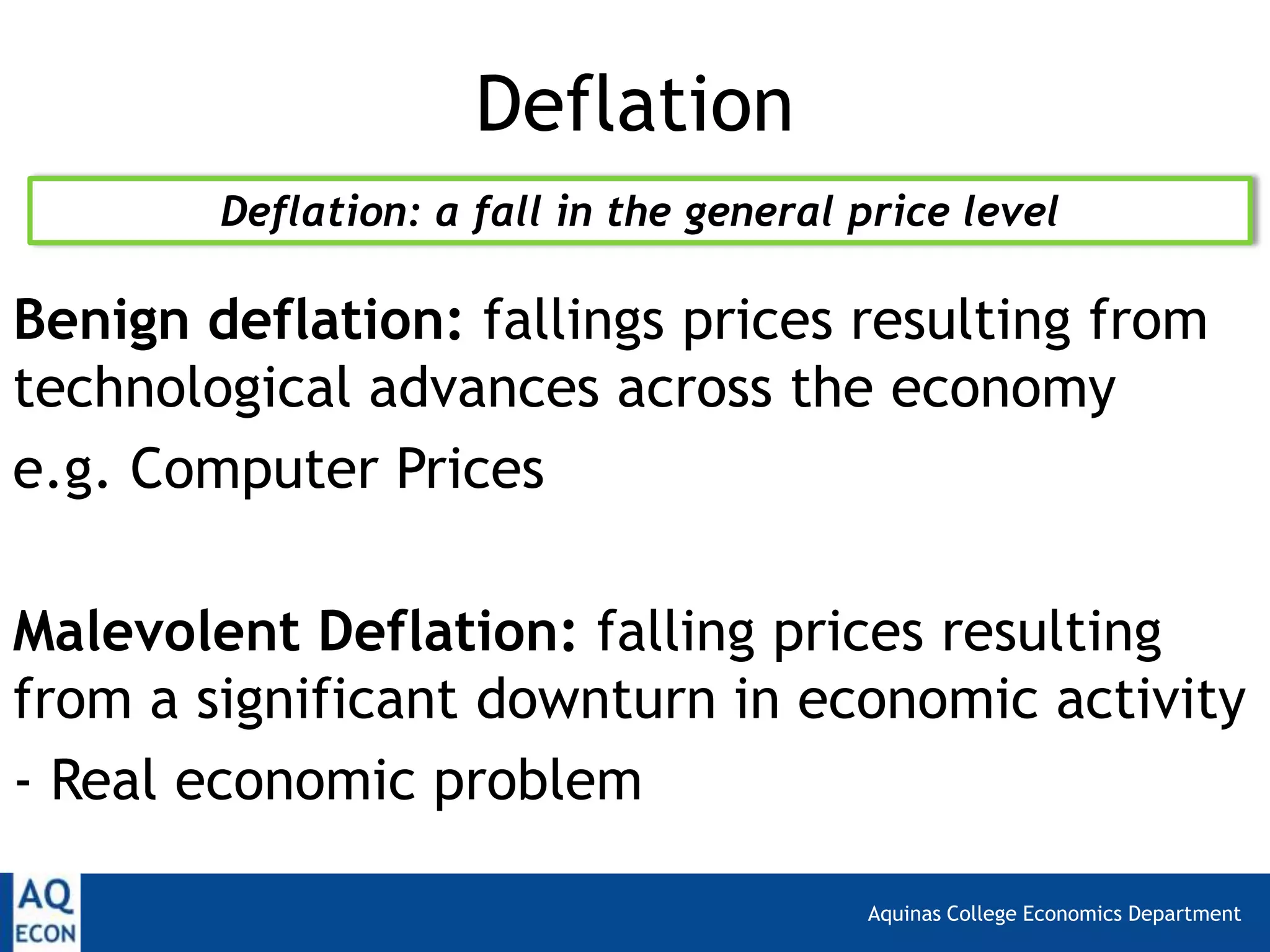 Aquinas College Economics Department
Deflation
Benign deflation: fallings prices resulting from
technological advances across the economy
e.g. Computer Prices
Malevolent Deflation: falling prices resulting
from a significant downturn in economic activity
- Real economic problem
Deflation: a fall in the general price level
 