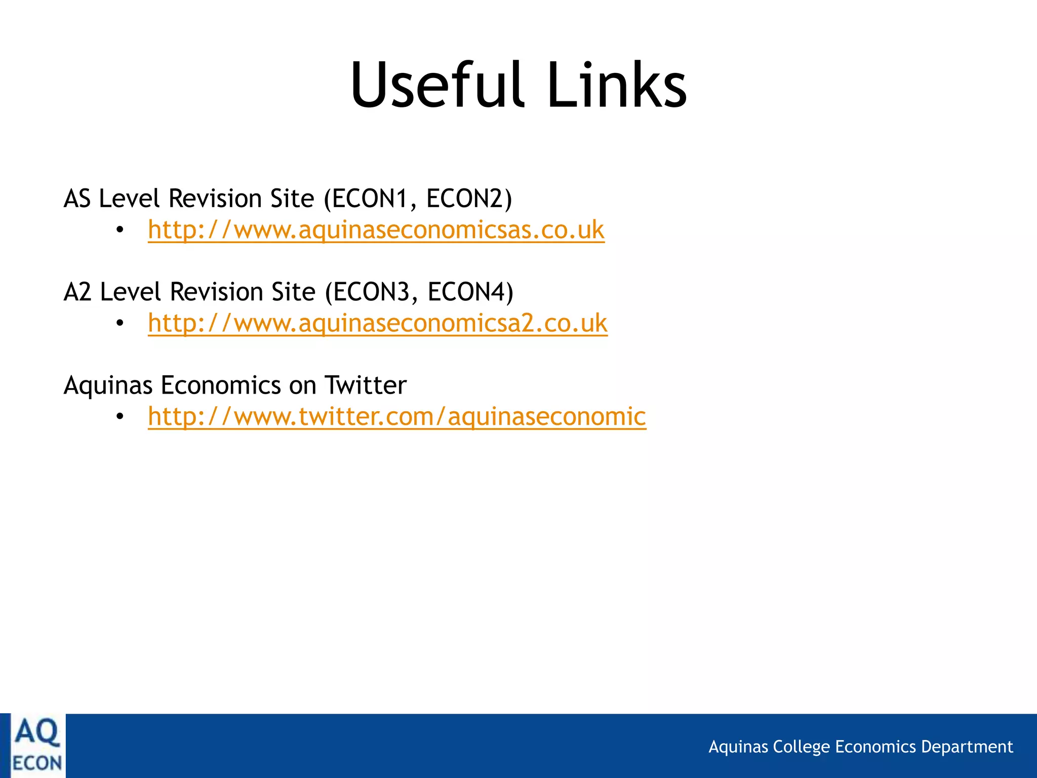 Aquinas College Economics Department
AS Level Revision Site (ECON1, ECON2)
• http://www.aquinaseconomicsas.co.uk
A2 Level Revision Site (ECON3, ECON4)
• http://www.aquinaseconomicsa2.co.uk
Aquinas Economics on Twitter
• http://www.twitter.com/aquinaseconomic
Useful Links
 