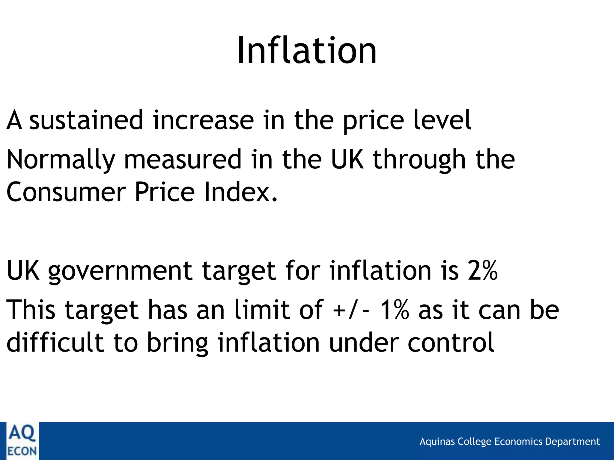Aquinas College Economics Department
Inflation
A sustained increase in the price level
Normally measured in the UK through the
Consumer Price Index.
UK government target for inflation is 2%
This target has an limit of +/- 1% as it can be
difficult to bring inflation under control
 
