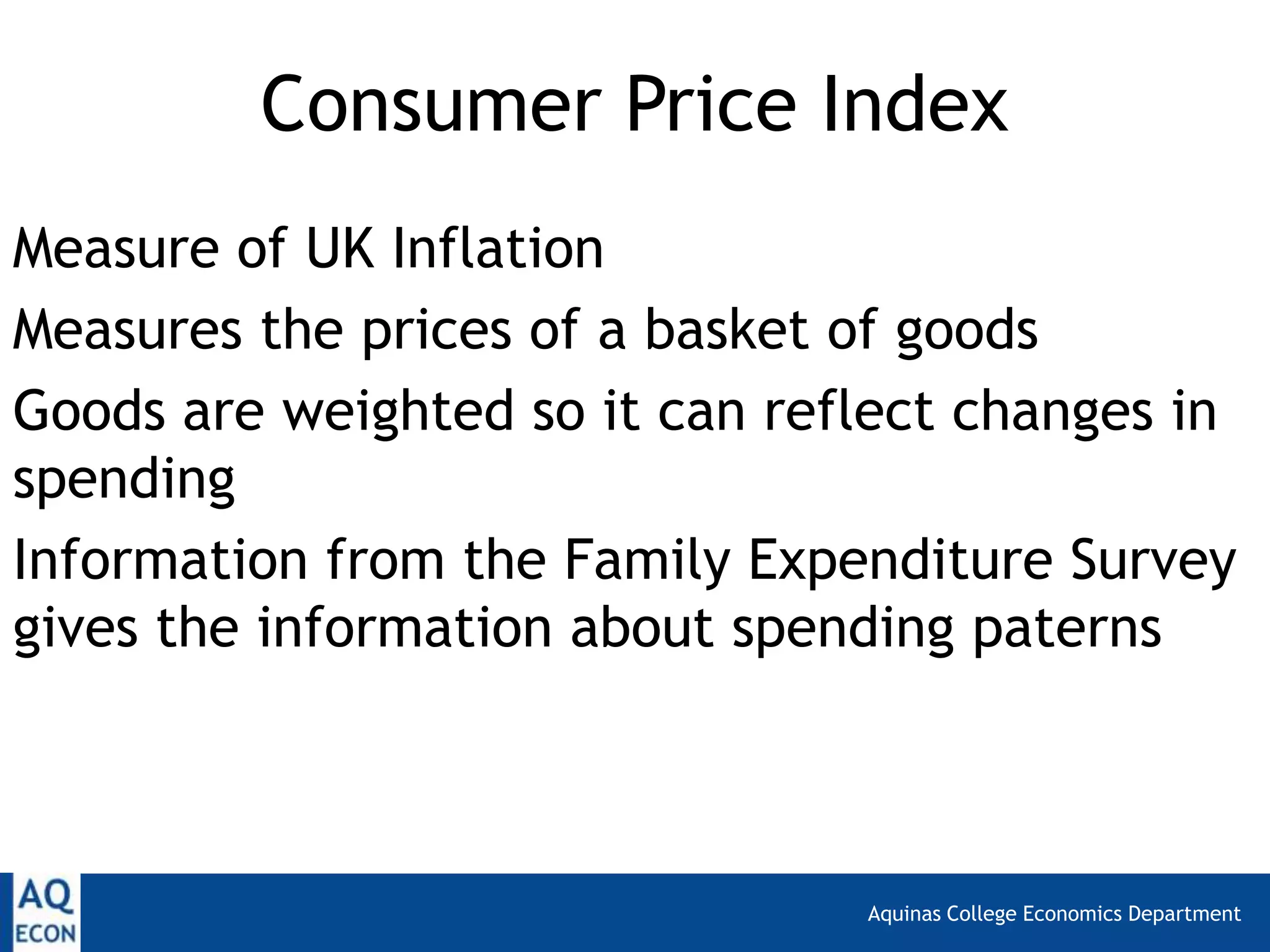 Aquinas College Economics Department
Consumer Price Index
Measure of UK Inflation
Measures the prices of a basket of goods
Goods are weighted so it can reflect changes in
spending
Information from the Family Expenditure Survey
gives the information about spending paterns
 
