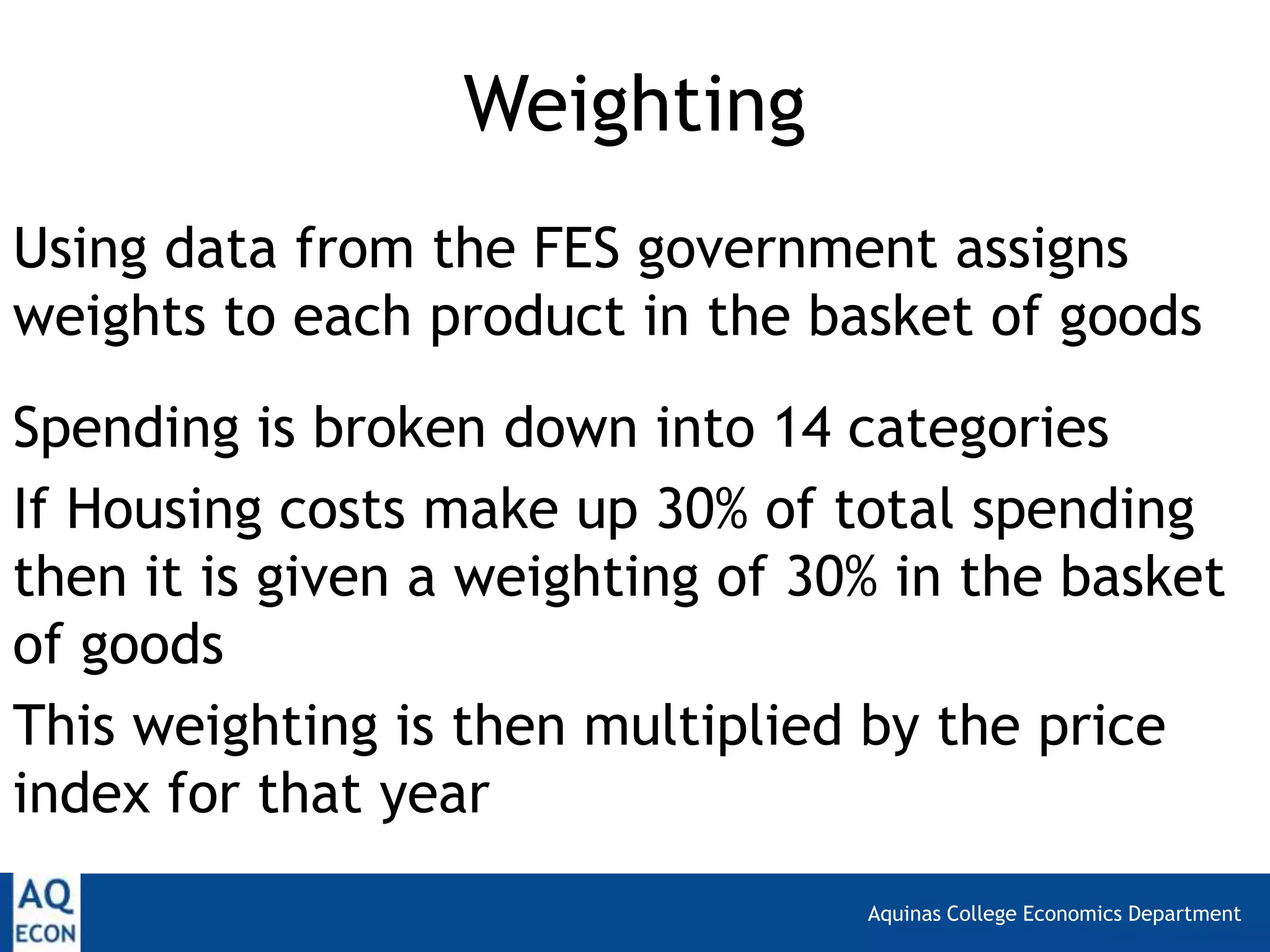 Aquinas College Economics Department
Weighting
Using data from the FES government assigns
weights to each product in the basket of goods
Spending is broken down into 14 categories
If Housing costs make up 30% of total spending
then it is given a weighting of 30% in the basket
of goods
This weighting is then multiplied by the price
index for that year
 