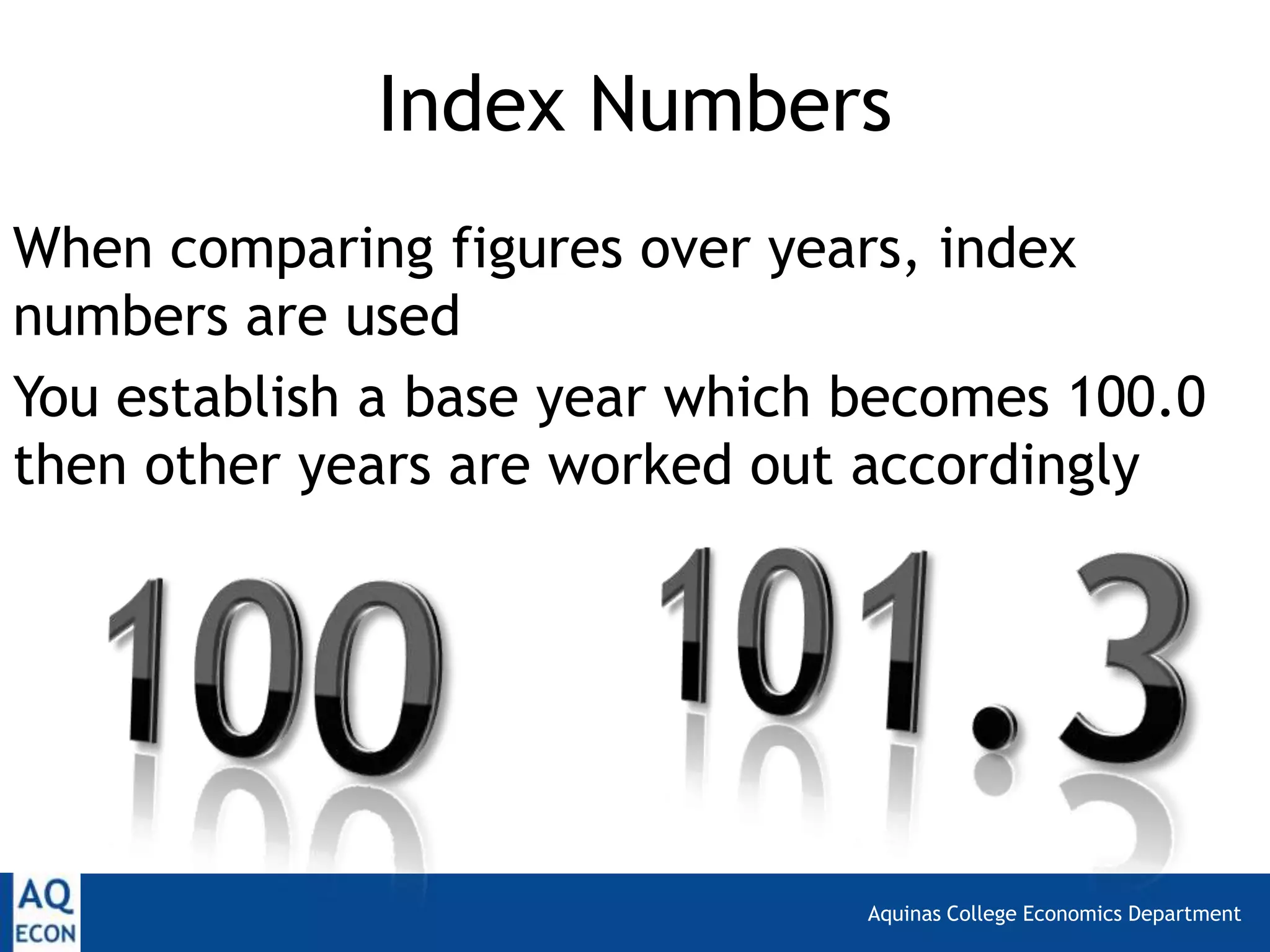 Aquinas College Economics Department
Index Numbers
When comparing figures over years, index
numbers are used
You establish a base year which becomes 100.0
then other years are worked out accordingly
 