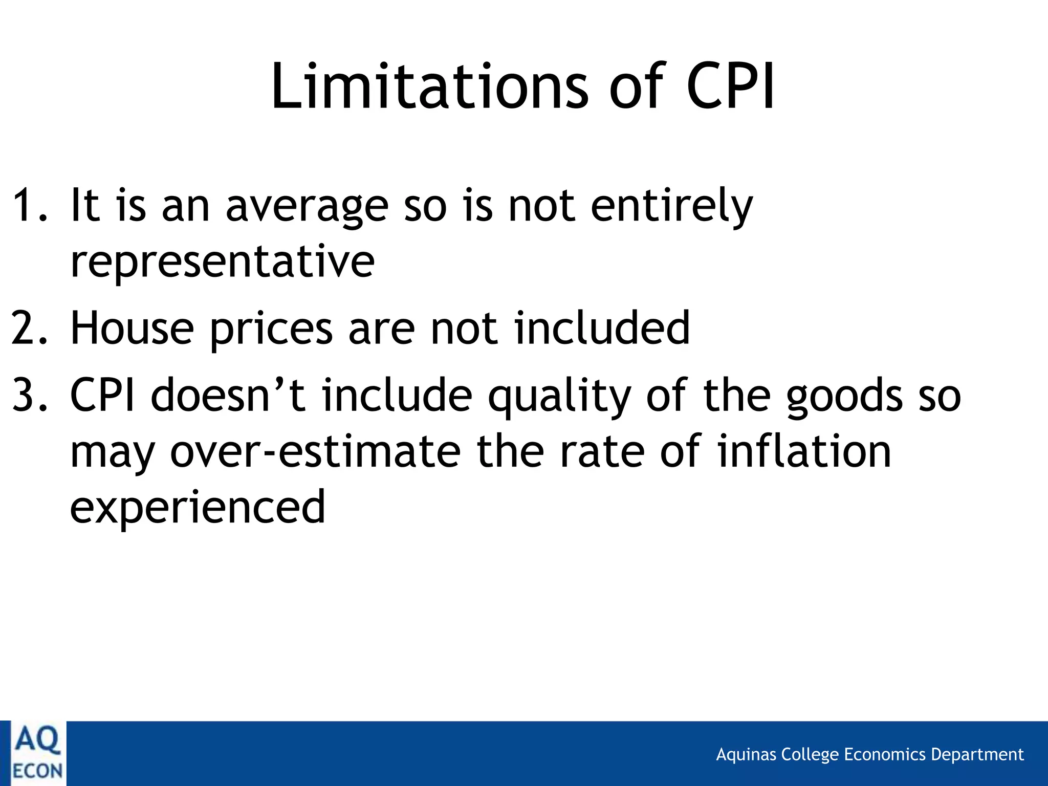 Aquinas College Economics Department
Limitations of CPI
1. It is an average so is not entirely
representative
2. House prices are not included
3. CPI doesn’t include quality of the goods so
may over-estimate the rate of inflation
experienced
 