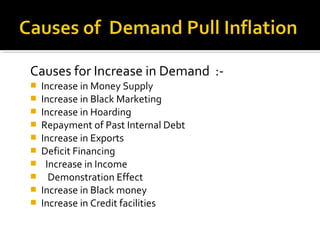 Causes for Increase in Demand :- 
 Increase in Money Supply 
 Increase in Black Marketing 
 Increase in Hoarding 
 Repayment of Past Internal Debt 
 Increase in Exports 
 Deficit Financing 
 Increase in Income 
 Demonstration Effect 
 Increase in Black money 
 Increase in Credit facilities 
 