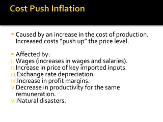  Caused by an increase in the cost of production. 
Increased costs “push up” the price level. 
Affected by: 
I. Wages (increases in wages and salaries). 
II.Increase in price of key imported inputs. 
III.Exchange rate depreciation. 
IV.Increase in profit margins. 
V.Decrease in productivity for the same 
remuneration. 
VI.Natural disasters. 
 