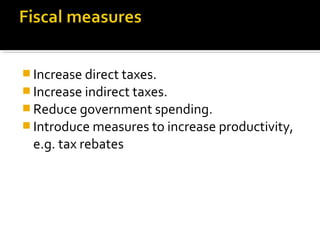 Increase direct taxes. 
Increase indirect taxes. 
Reduce government spending. 
Introduce measures to increase productivity, 
e.g. tax rebates 
 