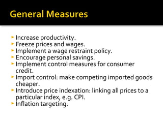  Increase productivity. 
 Freeze prices and wages. 
 Implement a wage restraint policy. 
 Encourage personal savings. 
 Implement control measures for consumer 
credit. 
 Import control: make competing imported goods 
cheaper. 
 Introduce price indexation: linking all prices to a 
particular index, e.g. CPI. 
 Inflation targeting. 
 