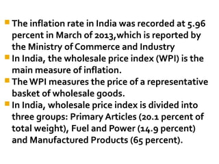The inflation rate in India was recorded at 5.96 
percent in March of 2013,which is reported by 
the Ministry of Commerce and Industry 
In India, the wholesale price index (WPI) is the 
main measure of inflation. 
The WPI measures the price of a representative 
basket of wholesale goods. 
In India, wholesale price index is divided into 
three groups: Primary Articles (20.1 percent of 
total weight), Fuel and Power (14.9 percent) 
and Manufactured Products (65 percent). 
 