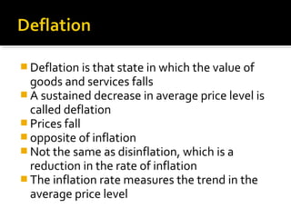 Deflation is that state in which the value of 
goods and services falls 
A sustained decrease in average price level is 
called deflation 
Prices fall 
opposite of inflation 
Not the same as disinflation, which is a 
reduction in the rate of inflation 
The inflation rate measures the trend in the 
average price level 
 