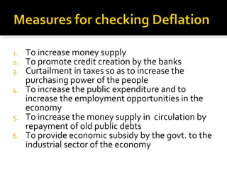 1. To increase money supply 
2. To promote credit creation by the banks 
3. Curtailment in taxes so as to increase the 
purchasing power of the people 
4. To increase the public expenditure and to 
increase the employment opportunities in the 
economy 
5. To increase the money supply in circulation by 
repayment of old public debts 
6. To provide economic subsidy by the govt. to the 
industrial sector of the economy 
 
